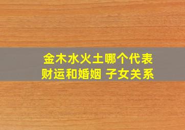 金木水火土哪个代表财运和婚姻 子女关系